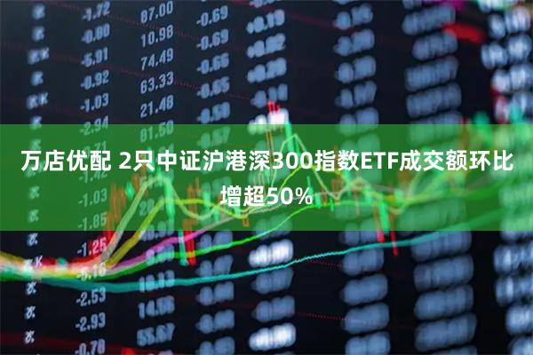 万店优配 2只中证沪港深300指数ETF成交额环比增超50%