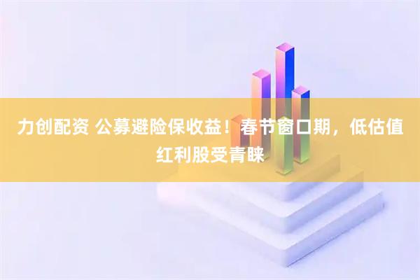 力创配资 公募避险保收益！春节窗口期，低估值红利股受青睐