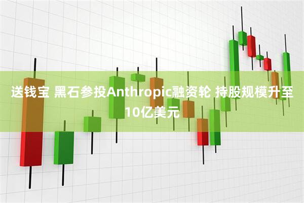 送钱宝 黑石参投Anthropic融资轮 持股规模升至10亿美元