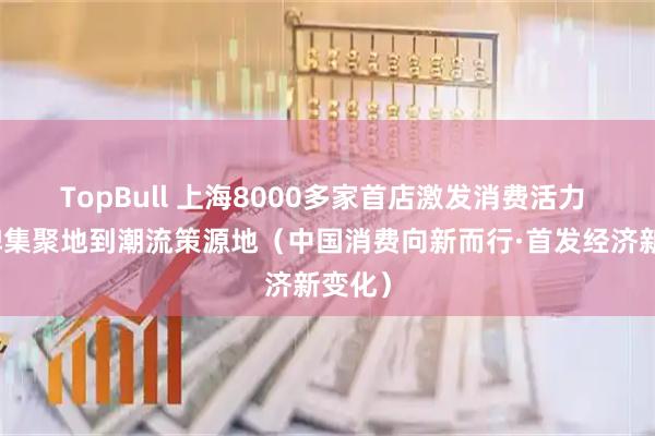 TopBull 上海8000多家首店激发消费活力 从品牌集聚地到潮流策源地（中国消费向新而行·首发经济新变化）