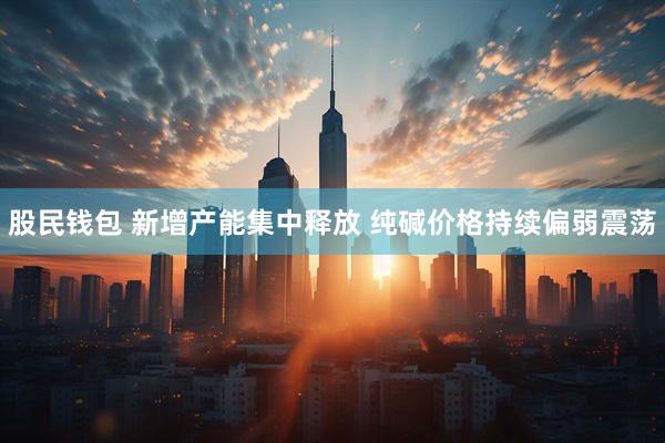 股民钱包 新增产能集中释放 纯碱价格持续偏弱震荡