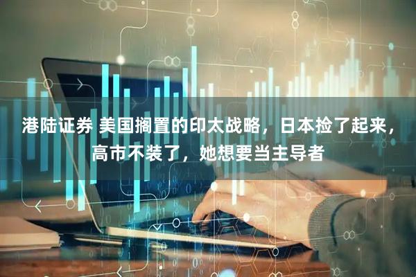 港陆证券 美国搁置的印太战略，日本捡了起来，高市不装了，她想要当主导者