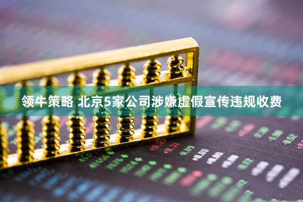 领牛策略 北京5家公司涉嫌虚假宣传违规收费